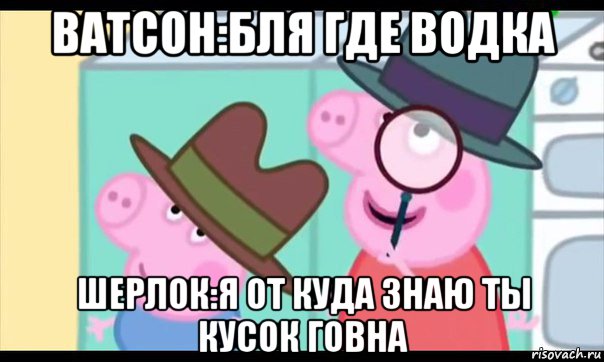 ватсон:бля где водка шерлок:я от куда знаю ты кусок говна, Мем  Пеппа холмс