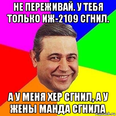 не переживай. у тебя только иж-2109 сгнил. а у меня хер сгнил, а у жены манда сгнила