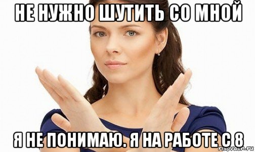 не нужно шутить со мной я не понимаю. я на работе с 8