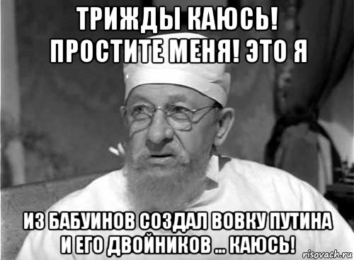 трижды каюсь! простите меня! это я из бабуинов создал вовку путина и его двойников ... каюсь!, Мем Профессор Преображенский