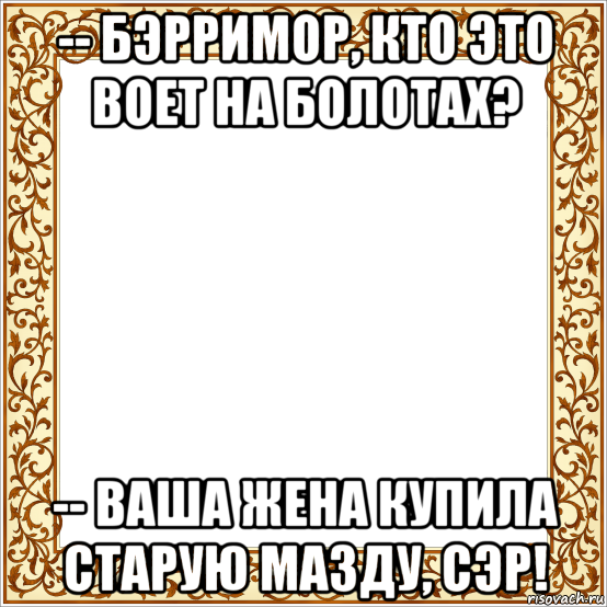 -- бэрримор, кто это воет на болотах? -- ваша жена купила старую мазду, сэр!, Мем Рамка