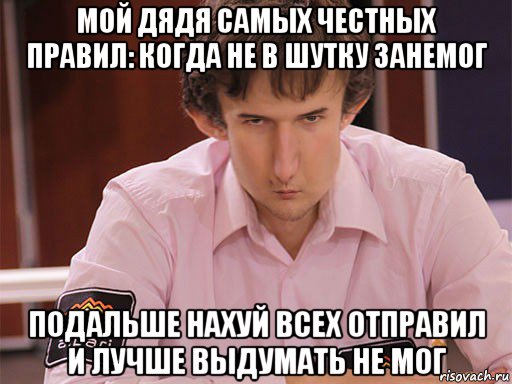 мой дядя самых честных правил: когда не в шутку занемог подальше нахуй всех отправил и лучше выдумать не мог