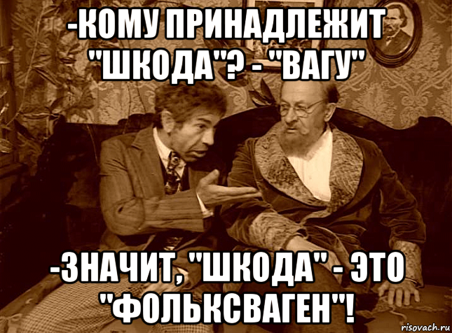 -кому принадлежит "шкода"? - "вагу" -значит, "шкода" - это "фольксваген"!