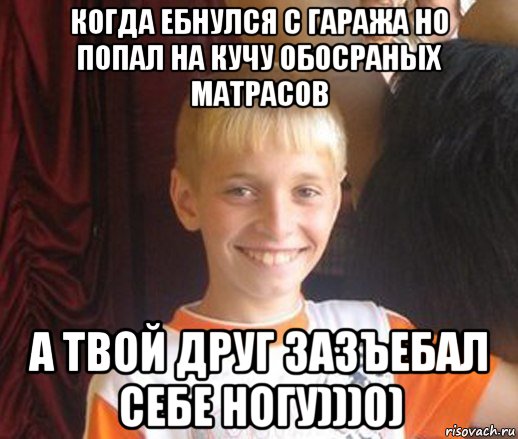 когда ебнулся с гаража но попал на кучу обосраных матрасов а твой друг зазъебал себе ногу)))0)
