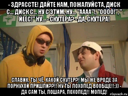 - здрассте! дайте нам, пожалуйста, диск с... диск с... ну с этим, ну... "аааа"!, "оооо!", " йеес!" ну... - скутера? - да, скутера! славик, ты чё, какой скутер?! мы же вроде за порнухой пришли??!! ну ты лохопед вообще!!:)) - да сам ты, лошара, лохопед!! мопед!