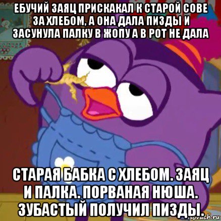 ебучий заяц прискакал к старой сове за хлебом, а она дала пизды и засунула палку в жопу а в рот не дала старая бабка с хлебом. заяц и палка. порваная нюша. зубастый получил пизды.