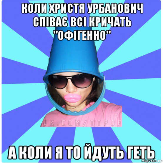 коли христя урбанович співає всі кричать "офігенно" а коли я то йдуть геть