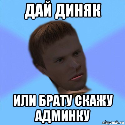 дай диняк или брату скажу админку