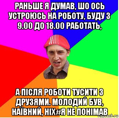 раньше я думав, шо ось устроюсь на роботу, буду з 9.00 до 18.00 работать, а після роботи тусити з друзями. молодий був, наївний, ніх#я не понімав
