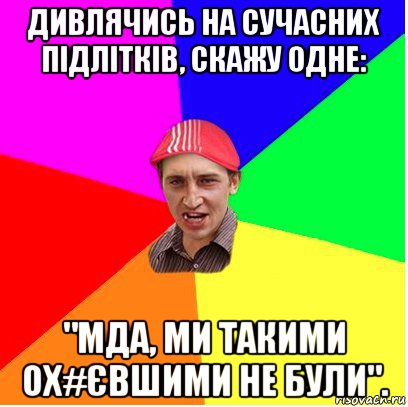 дивлячись на сучасних підлітків, скажу одне: "мда, ми такими ох#євшими не були".
