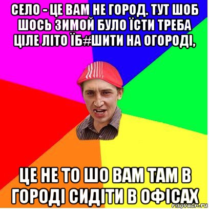 село - це вам не город. тут шоб шось зимой було їсти треба ціле літо їб#шити на огороді, це не то шо вам там в городі сидіти в офісах