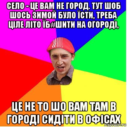 село - це вам не город. тут шоб шось зимой було їсти, треба ціле літо їб#шити на огороді, це не то шо вам там в городі сидіти в офісах