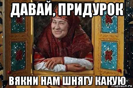 давай, придурок вякни нам шнягу какую