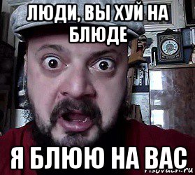 люди, вы хуй на блюде я блюю на вас