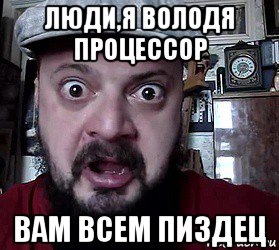 люди,я володя процессор вам всем пиздец