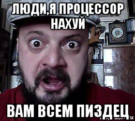люди,я процессор нахуй вам всем пиздец