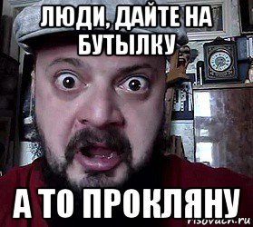 люди, дайте на бутылку а то прокляну