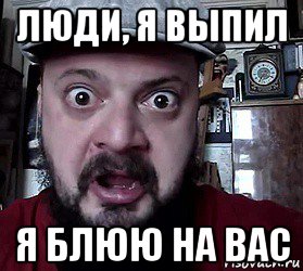 люди, я выпил я блюю на вас