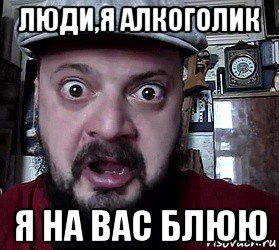 люди,я алкоголик я на вас блюю