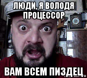 люди, я володя процессор вам всем пиздец