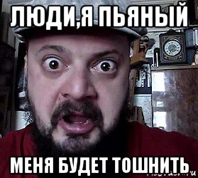 люди,я пьяный меня будет тошнить