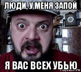 люди, у меня запой я вас всех убью