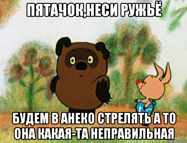 пятачок,неси ружьё будем в анеко стрелять а то она какая-та неправильная