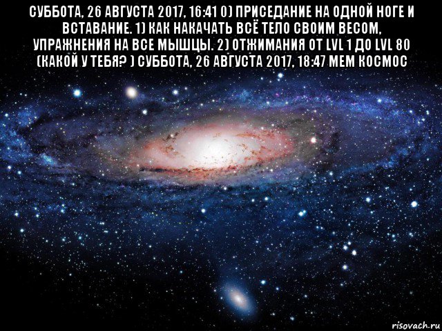 суббота, 26 августа 2017, 16:41 0) приседание на одной ноге и вставание. 1) как накачать всё тело своим весом, упражнения на все мышцы. 2) отжимания от lvl 1 до lvl 80 (какой у тебя? ) суббота, 26 августа 2017, 18:47 мем космос , Мем Вселенная