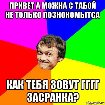 привет а можна с табой не только познокомытса как тебя зовут гггг засранка?