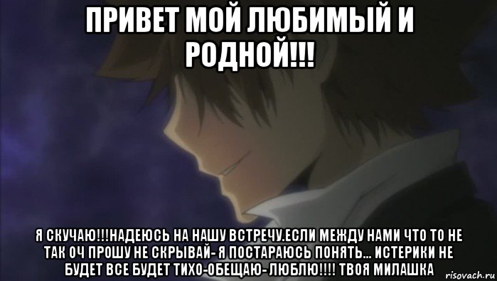 привет мой любимый и родной!!! я скучаю!!!надеюсь на нашу встречу.если между нами что то не так оч прошу не скрывай- я постараюсь понять... истерики не будет все будет тихо-обещаю- люблю!!!! твоя милашка