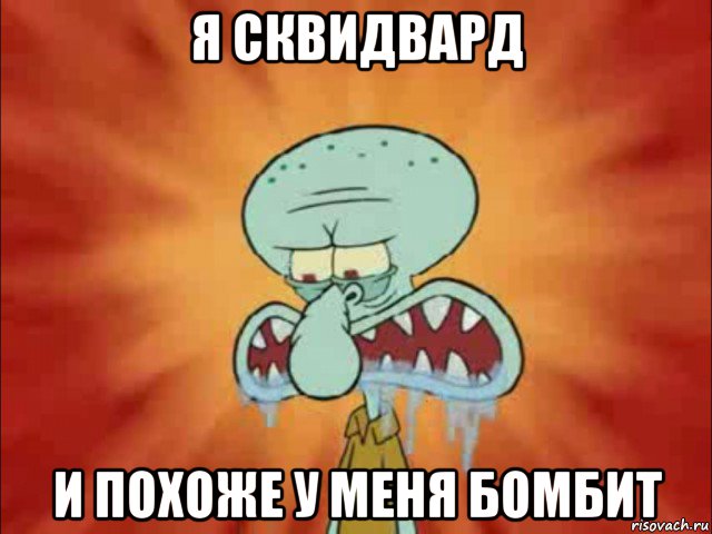я сквидвард и похоже у меня бомбит
