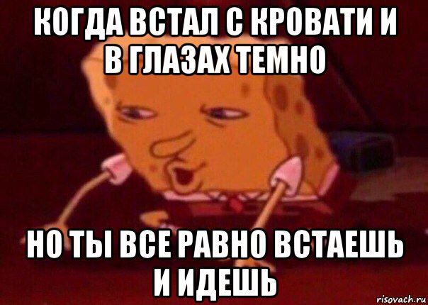 когда встал с кровати и в глазах темно но ты все равно встаешь и идешь