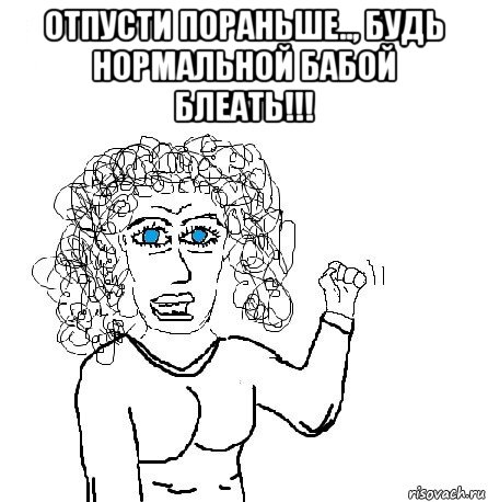 отпусти пораньше.., будь нормальной бабой блеать!!! 