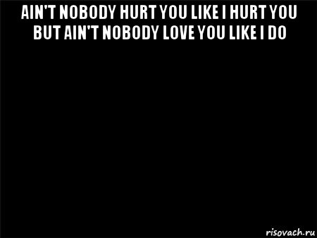 ain't nobody hurt you like i hurt you but ain't nobody love you like i do 