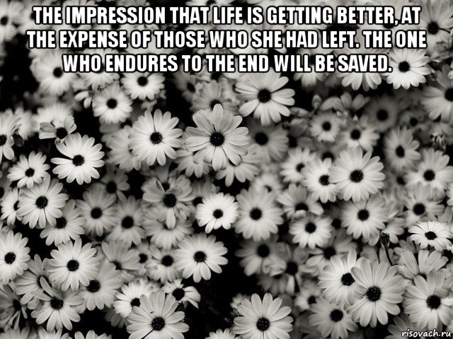 the impression that life is getting better, at the expense of those who she had left. the one who endures to the end will be saved. 