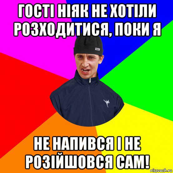гості ніяк не хотіли розходитися, поки я не напився і не розійшовся сам!