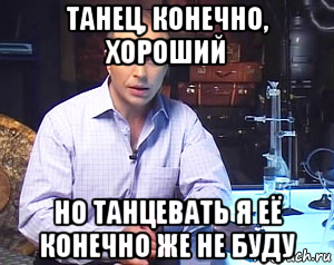 танец, конечно, хороший но танцевать я её конечно же не буду
