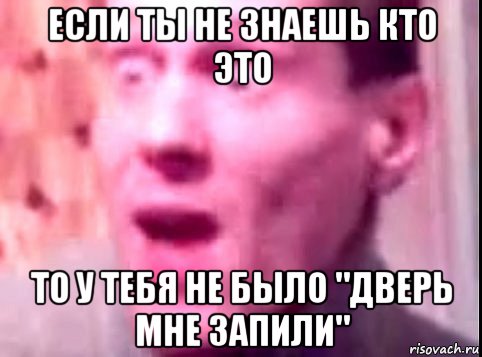 если ты не знаешь кто это то у тебя не было "дверь мне запили"