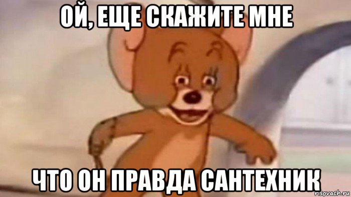 ой, еще скажите мне что он правда сантехник