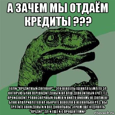 а зачем мы отдаём кредиты ??? если "кредитный договор" - это вексель (ценная бумага) за которую банк переводит деньги на ваш депозитный счёт, т.е. происходит равнозначный обмен и никто никому не должен ! банк наваривается на обороте векселя в несколько раз, вы тратите свои деньги и все довольны, зачем ещё отдавать "кредит" да и ещё и с процентами?, Мем Филосораптор