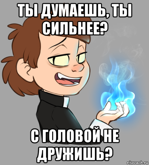 ты думаешь, ты сильнее? с головой не дружишь?