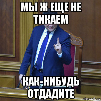 мы ж еще не тикаем как-нибудь отдадите