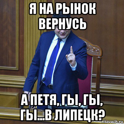 я на рынок вернусь а петя, гы, гы, гы...в липецк?