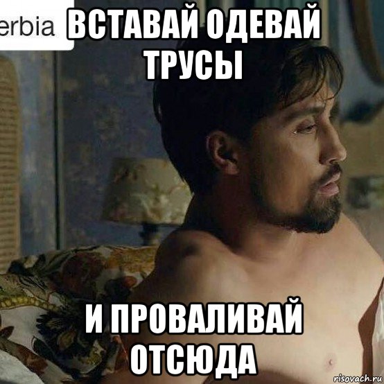 вставай одевай трусы и проваливай отсюда