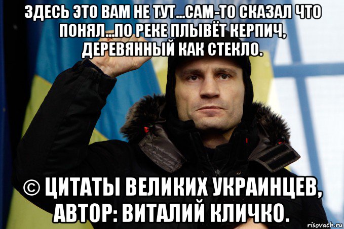 здесь это вам не тут...сам-то сказал что понял...по реке плывёт керпич, деревянный как стекло. © цитаты великих украинцев, автор: виталий кличко., Мем кличко