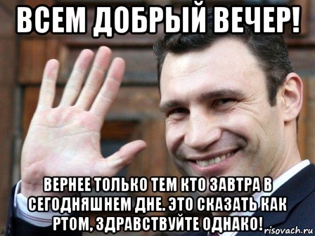 всем добрый вечер! вернее только тем кто завтра в сегодняшнем дне. это сказать как ртом, здравствуйте однако!