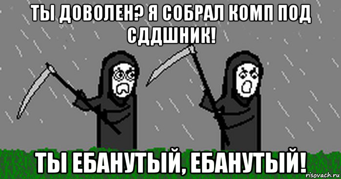 ты доволен? я собрал комп под сддшник! ты ебанутый, ебанутый!
