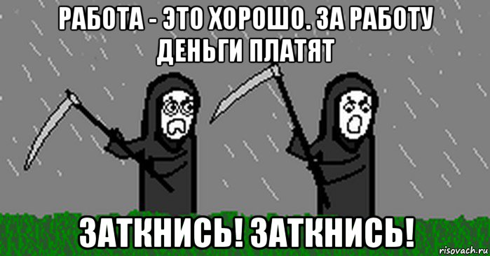 работа - это хорошо. за работу деньги платят заткнись! заткнись!