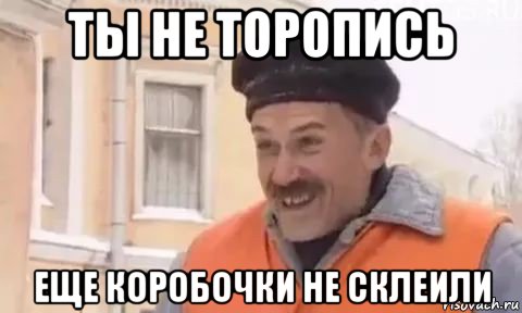 ты не торопись еще коробочки не склеили