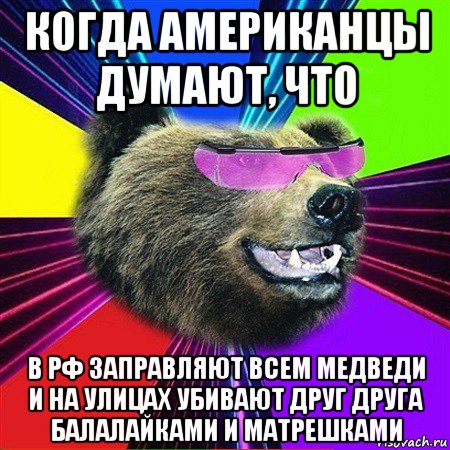 когда американцы думают, что в рф заправляют всем медведи и на улицах убивают друг друга балалайками и матрешками